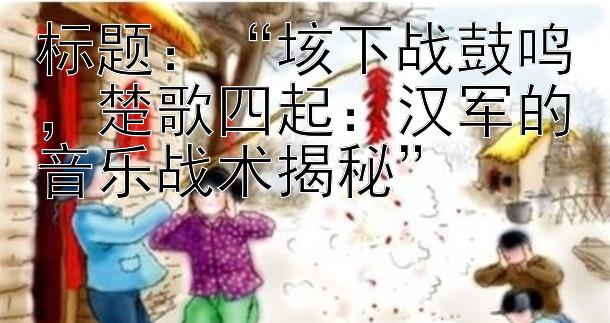 “垓下战鼓鸣，楚歌四起：汉军的音乐战术揭秘”