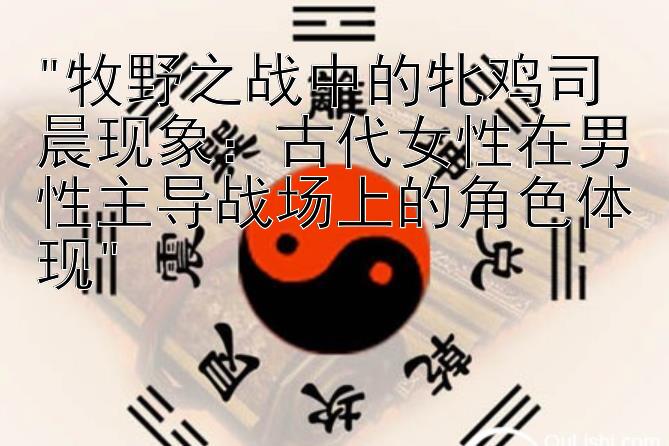 牧野之战中的牝鸡司晨现象：古代女性在男性主导战场上的角色体现