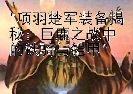 项羽楚军装备揭秘：巨鹿之战中的铁骑与铠甲