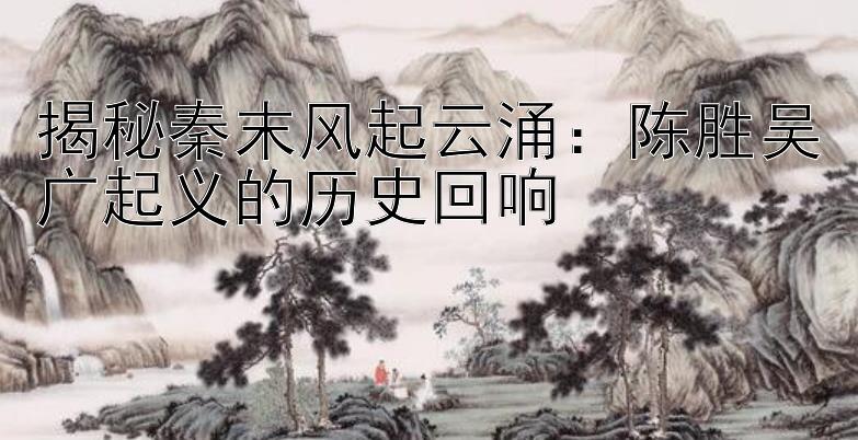 揭秘秦末风起云涌：陈胜吴广起义的历史回响