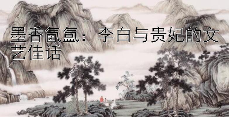 墨香氤氲：李白与贵妃的文艺佳话