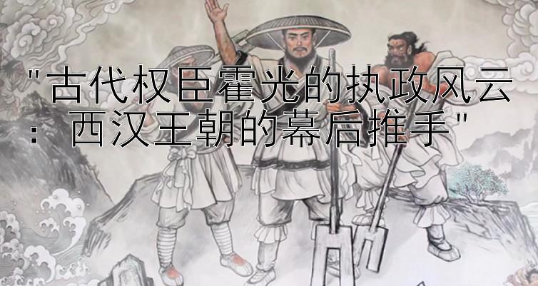 古代权臣霍光的执政风云：西汉王朝的幕后推手