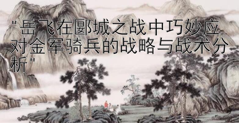 岳飞在郾城之战中巧妙应对金军骑兵的战略与战术分析