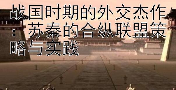 战国时期的外交杰作：苏秦的合纵联盟策略与实践