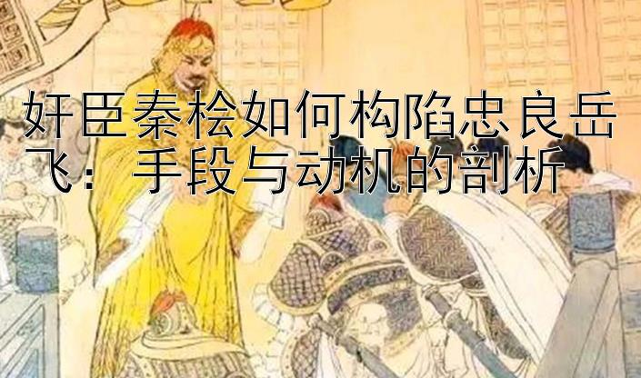 奸臣秦桧如何构陷忠良岳飞：手段与动机的剖析