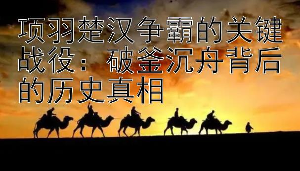 项羽楚汉争霸的关键战役：破釜沉舟背后的历史真相