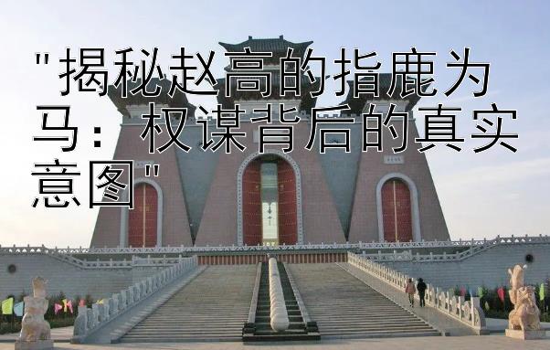 揭秘赵高的指鹿为马：权谋背后的真实意图