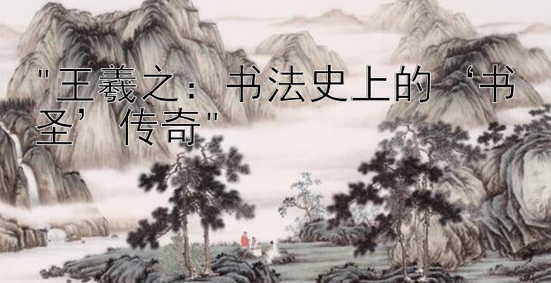 王羲之：书法史上的‘书圣’传奇