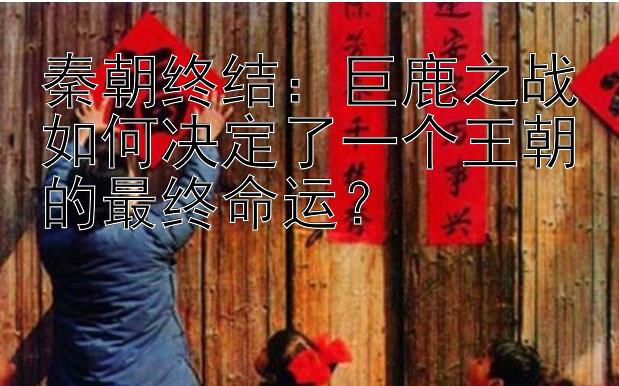 秦朝终结：巨鹿之战如何决定了一个王朝的最终命运？