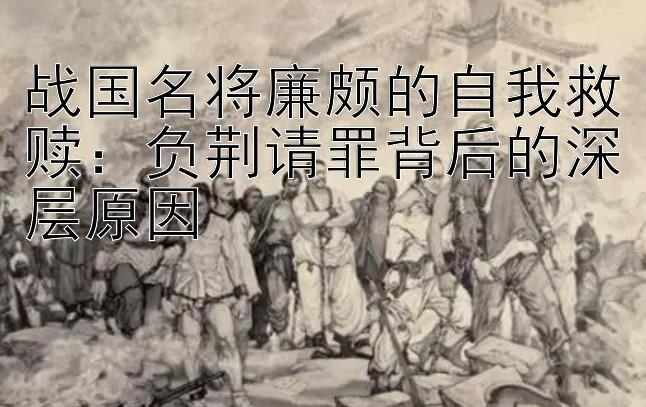 战国名将廉颇的自我救赎：负荆请罪背后的深层原因