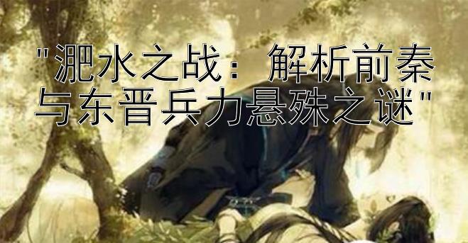 淝水之战：解析前秦与东晋兵力悬殊之谜