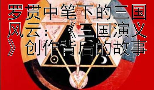 罗贯中笔下的三国风云：《三国演义》创作背后的故事