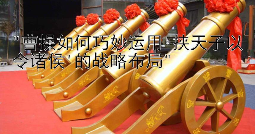 曹操如何巧妙运用'挟天子以令诸侯'的战略布局