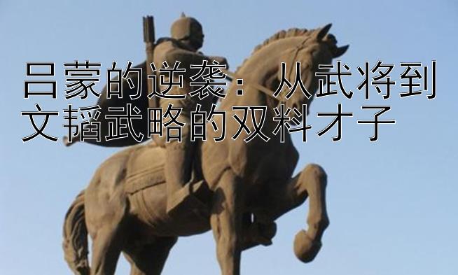 吕蒙的逆袭：从武将到文韬武略的双料才子