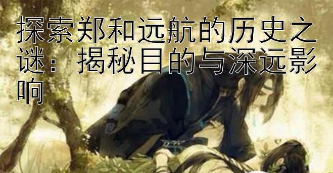 探索郑和远航的历史之谜：揭秘目的与深远影响