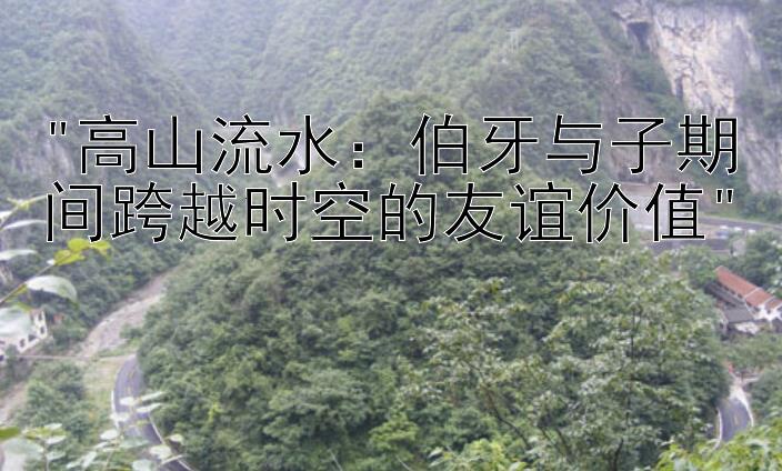 高山流水：伯牙与子期间跨越时空的友谊价值