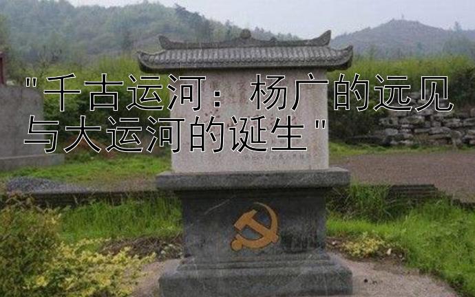 千古运河：杨广的远见与大运河的诞生