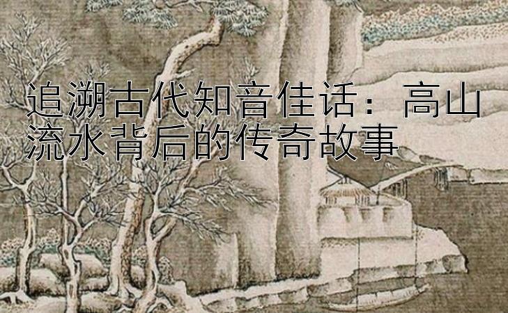 追溯古代知音佳话：高山流水背后的传奇故事