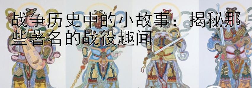 战争历史中的小故事：揭秘那些著名的战役趣闻