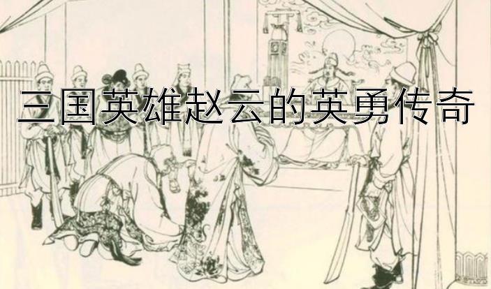 三国英雄赵云的英勇传奇