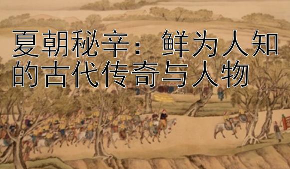 夏朝秘辛：鲜为人知的古代传奇与人物