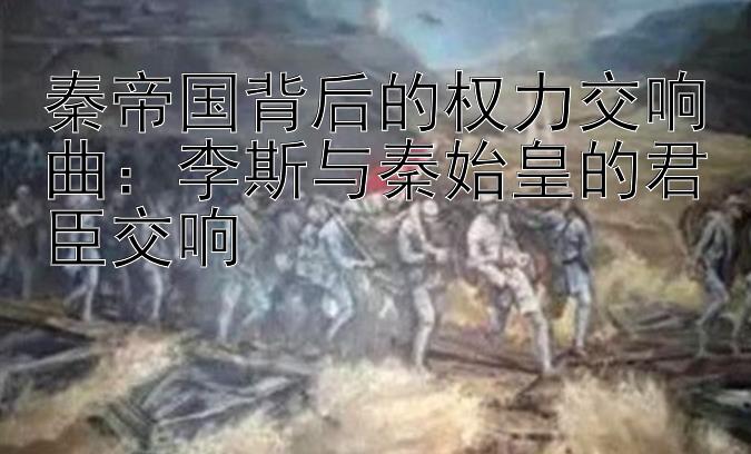 秦帝国背后的权力交响曲：李斯与秦始皇的君臣交响