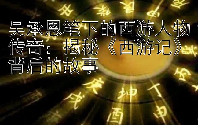 吴承恩笔下的西游人物传奇：揭秘《西游记》背后的故事