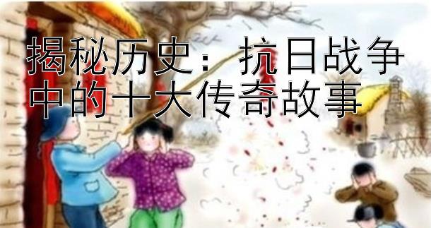 揭秘历史：抗日战争中的十大传奇故事