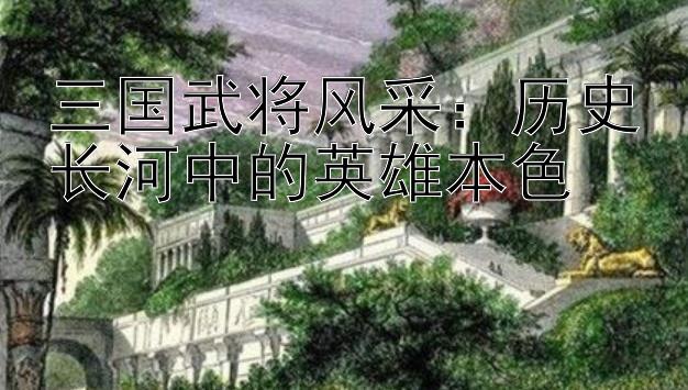 三国武将风采：历史长河中的英雄本色