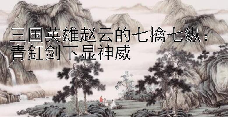 三国英雄赵云的七擒七纵：青釭剑下显神威