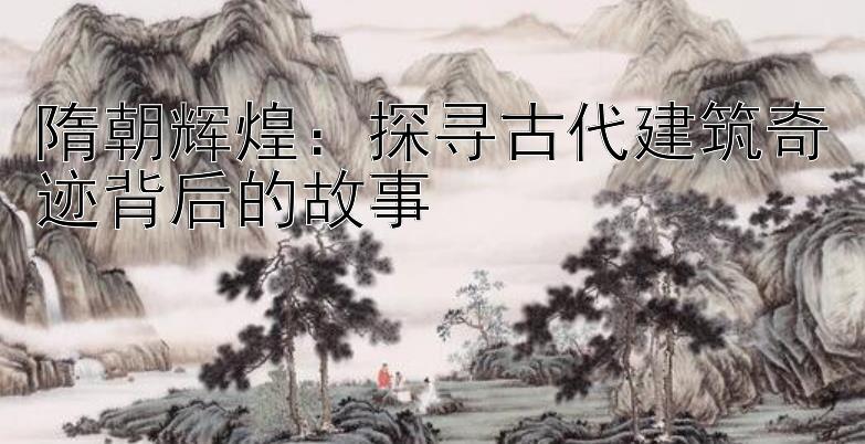 隋朝辉煌：探寻古代建筑奇迹背后的故事