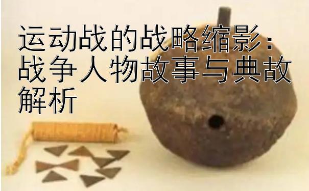 运动战的战略缩影：战争人物故事与典故解析