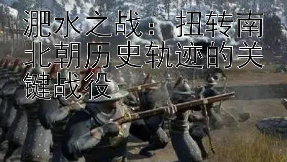 淝水之战：扭转南北朝历史轨迹的关键战役