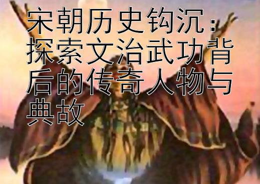 宋朝历史钩沉：探索文治武功背后的传奇人物与典故