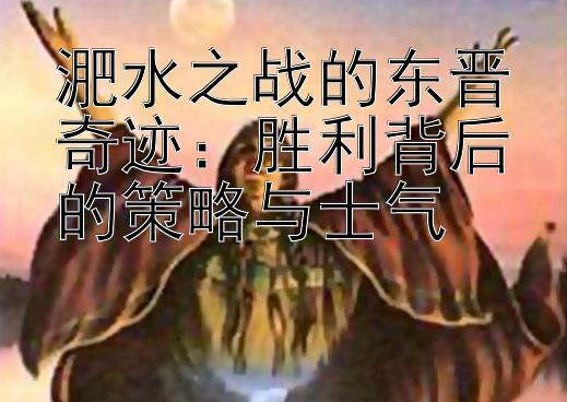 淝水之战的东晋奇迹：胜利背后的策略与士气