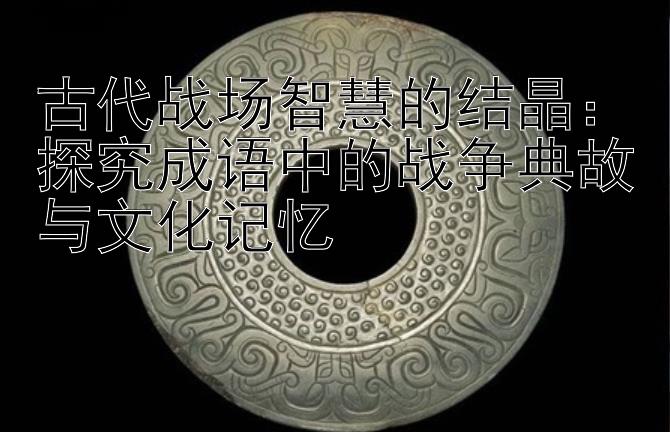 古代战场智慧的结晶：探究成语中的战争典故与文化记忆