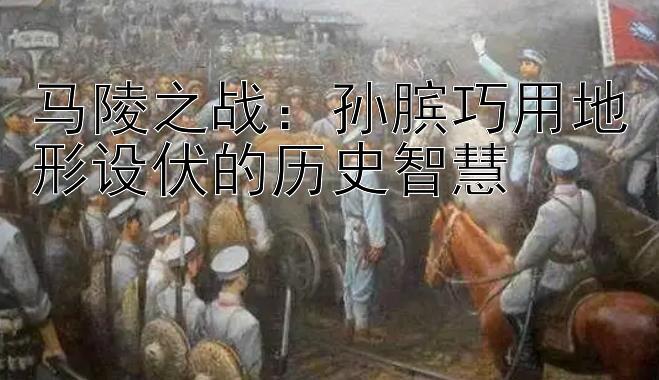 马陵之战：孙膑巧用地形设伏的历史智慧