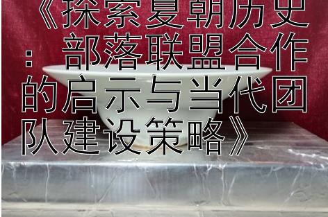 《探索夏朝历史：部落联盟合作的启示与当代团队建设策略》