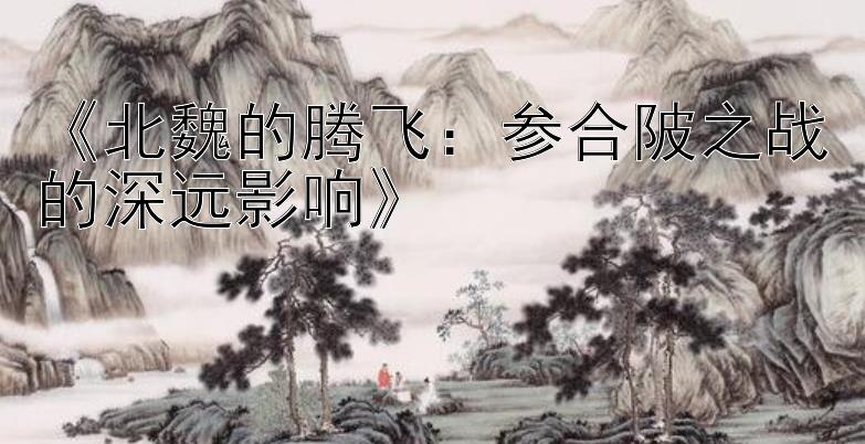 《北魏的腾飞：参合陂之战的深远影响》