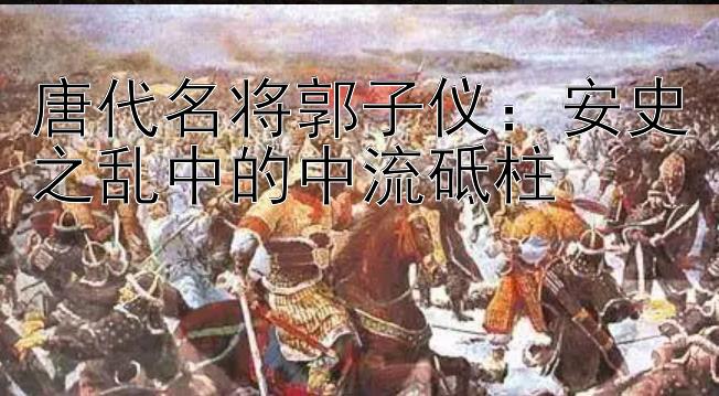 唐代名将郭子仪：安史之乱中的中流砥柱