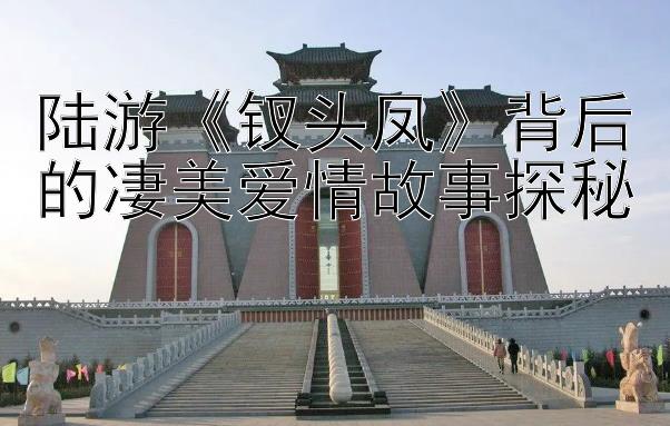 陆游《钗头凤》背后的凄美爱情故事探秘