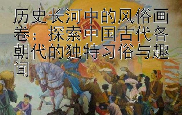 历史长河中的风俗画卷：探索中国古代各朝代的独特习俗与趣闻