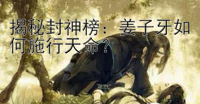 揭秘封神榜：姜子牙如何施行天命？