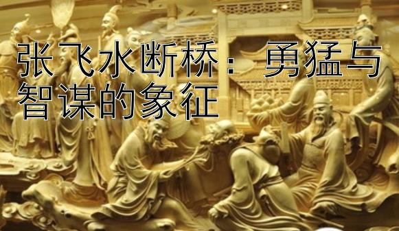 张飞水断桥：勇猛与智谋的象征