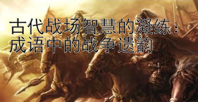 古代战场智慧的凝练：成语中的战争遗韵