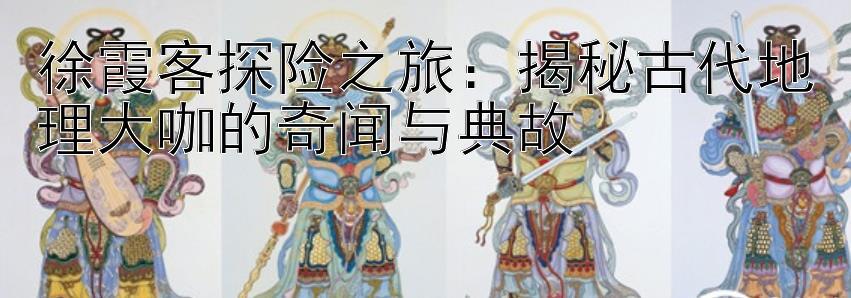 徐霞客探险之旅：揭秘古代地理大咖的奇闻与典故