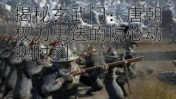 揭秘玄武门：唐朝权力更迭的惊心动魄时刻