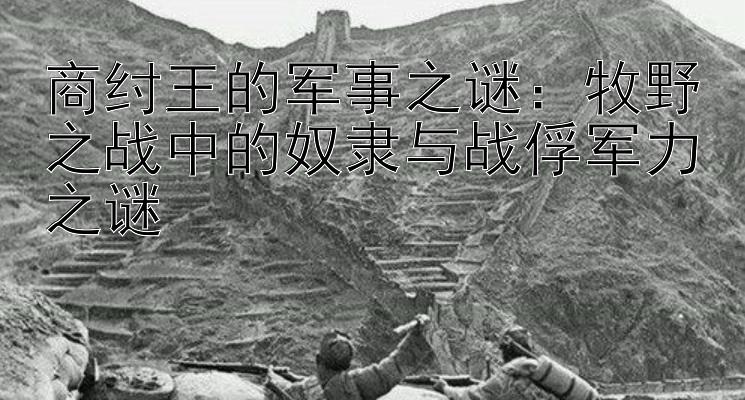 商纣王的军事之谜：牧野之战中的奴隶与战俘军力之谜