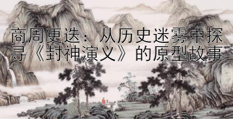 商周更迭：从历史迷雾中探寻《封神演义》的原型故事