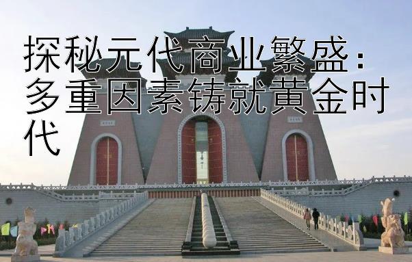 探秘元代商业繁盛：多重因素铸就黄金时代